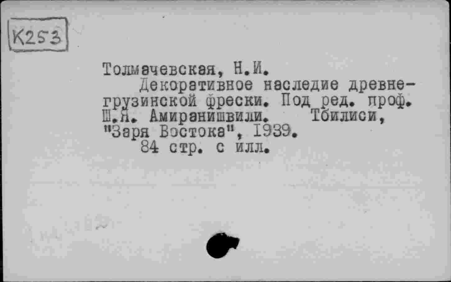 ﻿
Толмачевская, Н.И.
Декоративное наследие древне грузинской фрески. Под ред. проф Ш.н. Амиранишвили. Тбилиси, ”3аря Востока”, 1339.
84 стр. с илл.